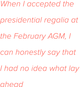 When I accepted the presidential regalia at the February AGM, I can honestly say that I had no idea what lay ahead