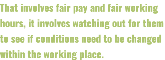 That involves fair pay and fair working hours, it involves watching out for them to see if conditions need to be chan   