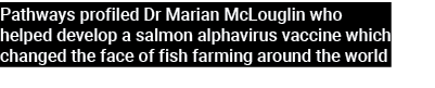 Pathways profiled Dr Marian McLouglin who helped develop a salmon alphavirus vaccine which changed the face of fish f...