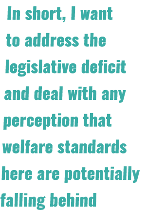 In short, I want to address the legislative deficit and deal with any perception that welfare standards here are pote...