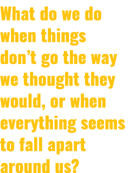 What do we do when things don’t go the way we thought they would, or when everything seems to fall apart around us?