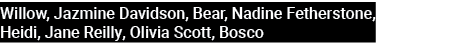 Willow, Jazmine Davidson, Bear, Nadine Fetherstone, Heidi, Jane Reilly, Olivia Scott, Bosco