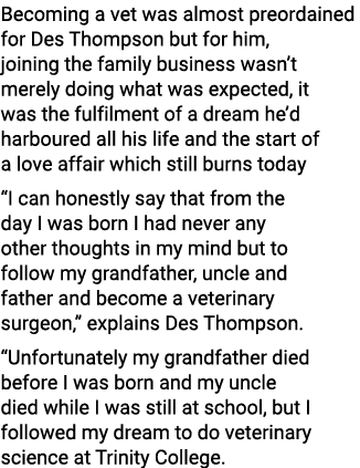 Becoming a vet was almost preordained for Des Thompson but for him, joining the family business wasn’t merely doing w...