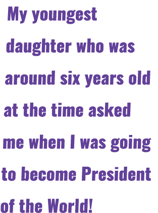 My youngest daughter who was around six years old at the time asked me when I was going to become President of the Wo...