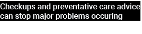 Checkups and preventative care advice can stop major problems occuring